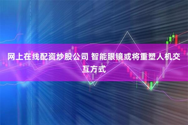 网上在线配资炒股公司 智能眼镜或将重塑人机交互方式