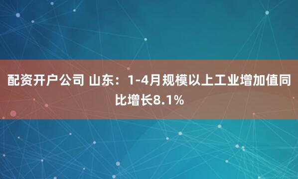 配资开户公司 山东：1-4月规模以上工业增加值同比增长8.1%