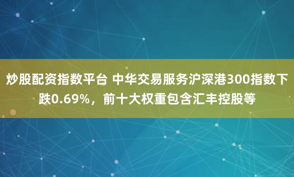 炒股配资指数平台 中华交易服务沪深港300指数下跌0.69%，前十大权重包含汇丰控股等