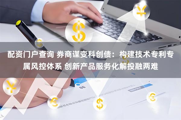 配资门户查询 券商谋变科创债：构建技术专利专属风控体系 创新产品服务化解投融两难