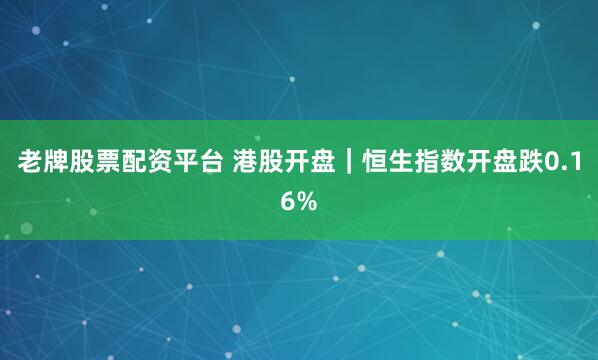 老牌股票配资平台 港股开盘｜恒生指数开盘跌0.16%