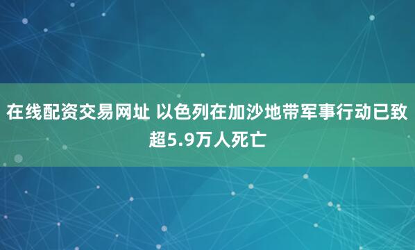 在线配资交易网址 以色列在加沙地带军事行动已致超5.9万人死亡