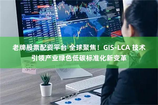 老牌股票配资平台 全球聚焦！GIS-LCA 技术引领产业绿色低碳标准化新变革