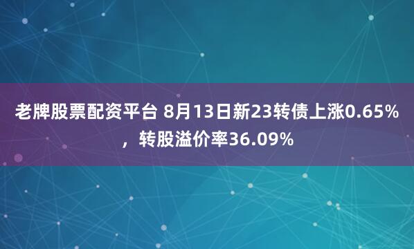 老牌股票配资平台 8月13日新23转债上涨0.65%，转股溢价率36.09%