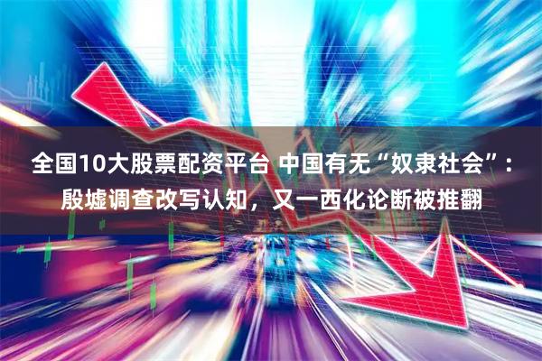 全国10大股票配资平台 中国有无“奴隶社会”：殷墟调查改写认知，又一西化论断被推翻