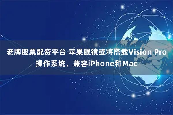 老牌股票配资平台 苹果眼镜或将搭载Vision Pro操作系统，兼容iPhone和Mac