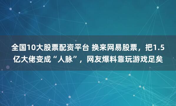 全国10大股票配资平台 换来网易股票，把1.5亿大佬变成“人脉”，网友爆料靠玩游戏足矣